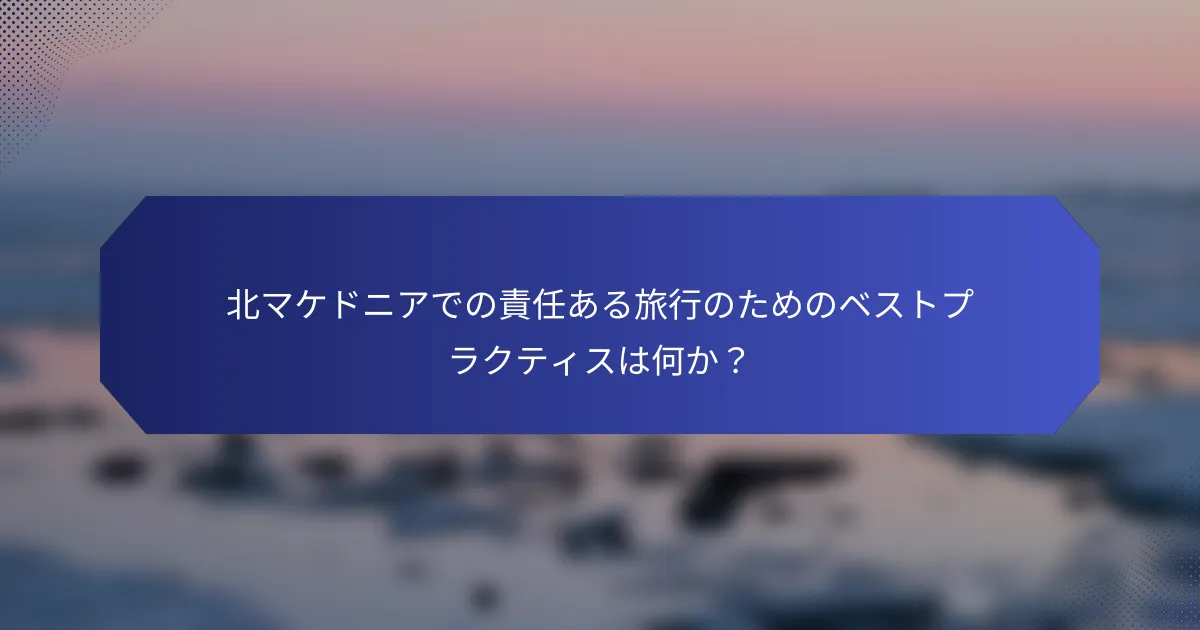北マケドニアでの責任ある旅行のためのベストプラクティスは何か？