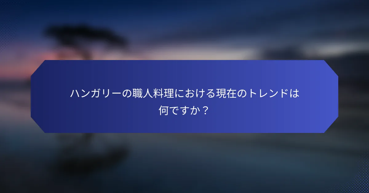 ハンガリーの職人料理における現在のトレンドは何ですか？