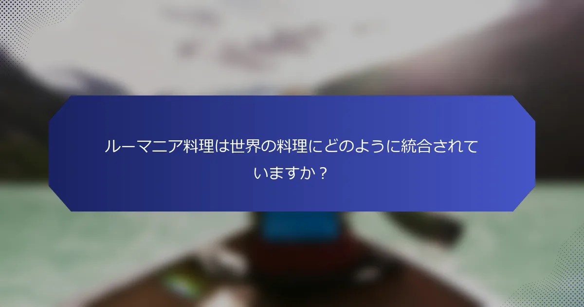 ルーマニア料理は世界の料理にどのように統合されていますか？