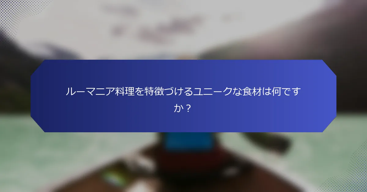 ルーマニア料理を特徴づけるユニークな食材は何ですか？