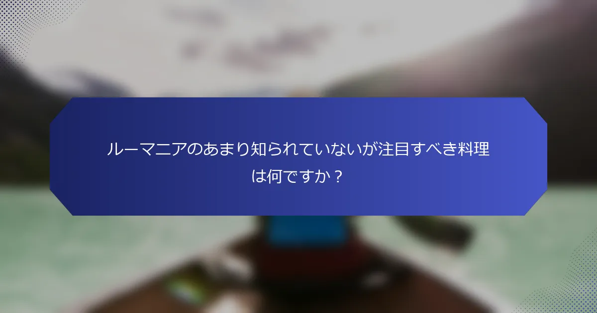 ルーマニアのあまり知られていないが注目すべき料理は何ですか？